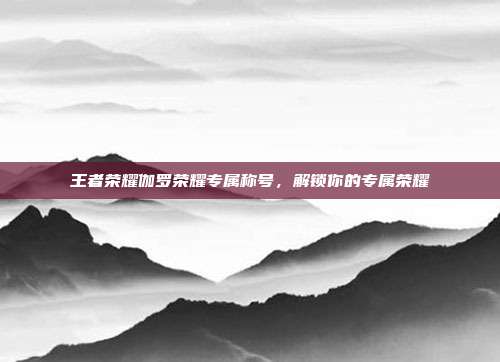 王者荣耀伽罗荣耀专属称号，解锁你的专属荣耀