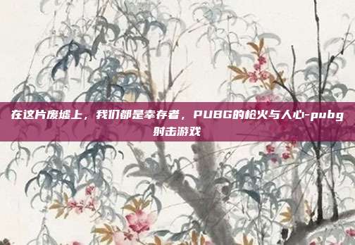在这片废墟上,我们都是幸存者,PUBG的枪火与人心-pubg射击游戏