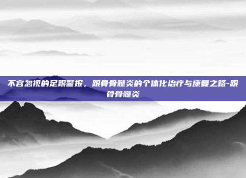 不容忽视的足跟警报，跟骨骨髓炎的个体化治疗与康复之路-跟骨骨髓炎