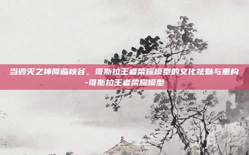 当毁灭之神降临峡谷，哥斯拉王者荣耀模型的文化祛魅与重构-哥斯拉王者荣耀模型