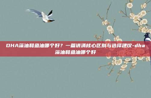 DHA藻油和鱼油哪个好？一篇讲清核心区别与选择建议-dha藻油和鱼油哪个好