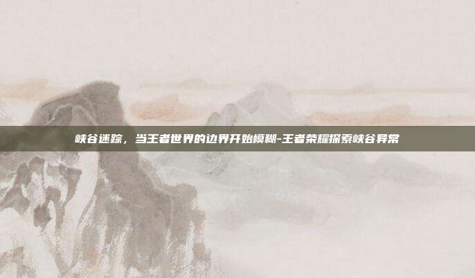 峡谷迷踪，当王者世界的边界开始模糊-王者荣耀探索峡谷异常