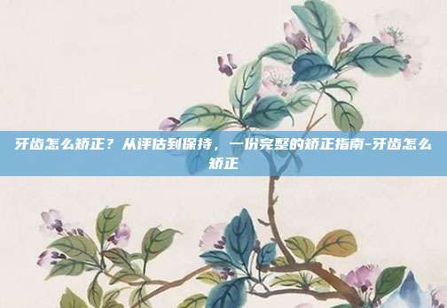 牙齿怎么矫正？从评估到保持，一份完整的矫正指南-牙齿怎么矫正
