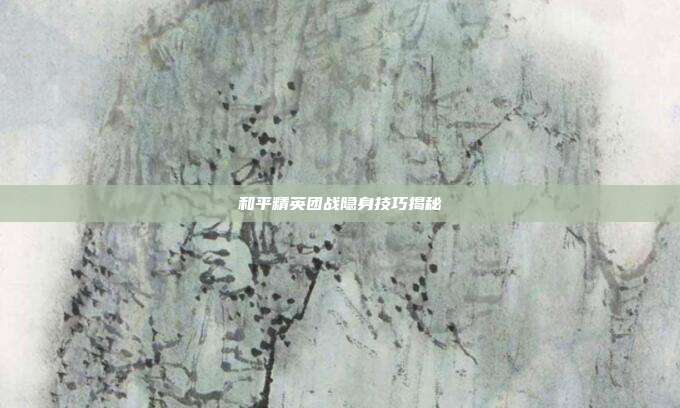 和平精英团战隐身技巧揭秘