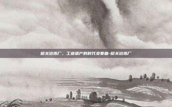 韶关冶炼厂，工业遗产的时代变奏曲-韶关冶炼厂