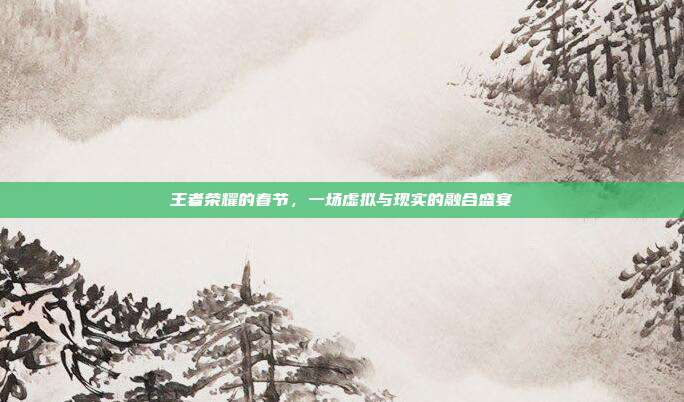 王者荣耀的春节,一场虚拟与现实的融合盛宴