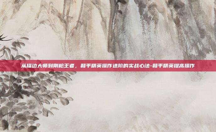 从描边大师到刚枪王者，和平精英操作进阶的实战心法-和平精英提高操作