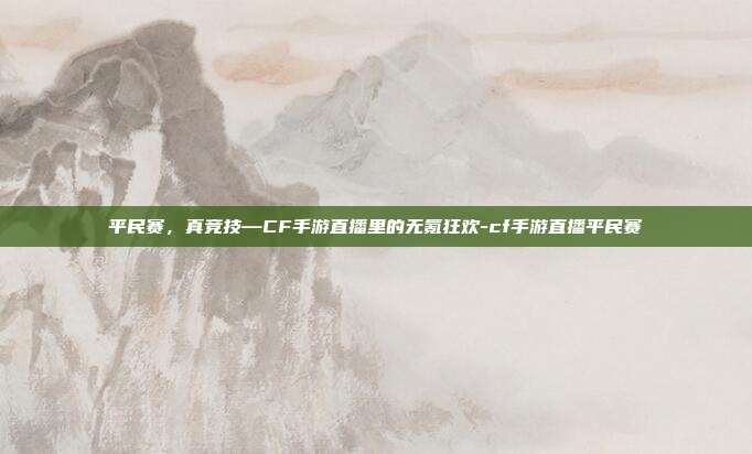 平民赛，真竞技—CF手游直播里的无氪狂欢-cf手游直播平民赛