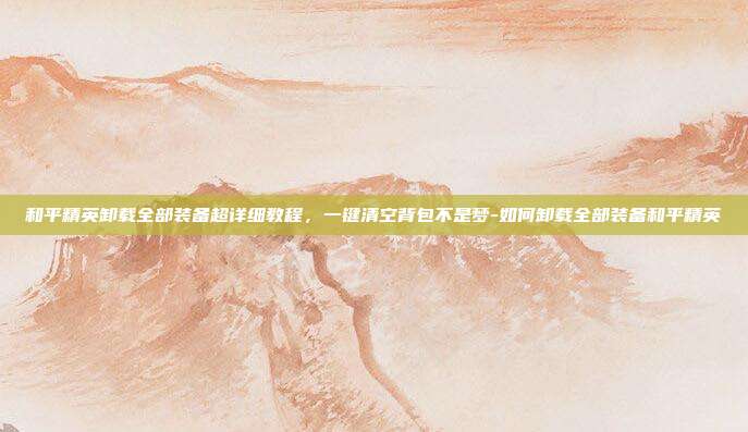 和平精英卸载全部装备超详细教程,一键清空背包不是梦-如何卸载全部装备和平精英