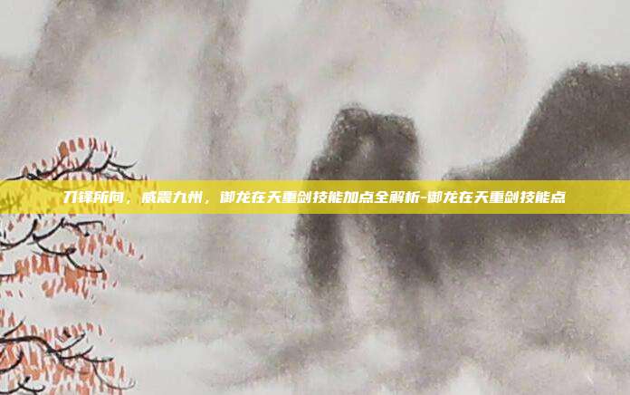 刀锋所向，威震九州，御龙在天重剑技能加点全解析-御龙在天重剑技能点