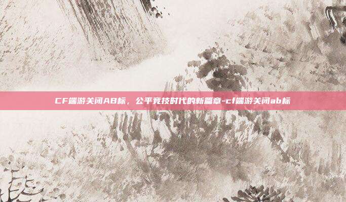 CF端游关闭AB标,公平竞技时代的新篇章-cf端游关闭ab标