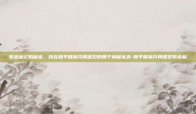 紫色标记的秘密,我在和平精英开局遇见的那个神秘队友-和平精英开局遇见紫色标