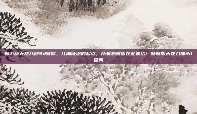 畅游版天龙八部3d官网，江湖征途的起点，所有热爱皆在此集结！畅游版天龙八部3d官网