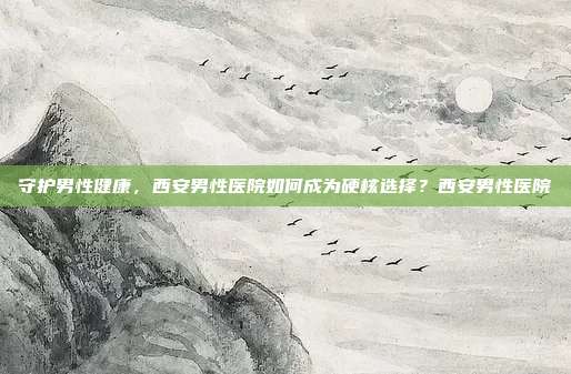 守护男性健康,西安男性医院如何成为硬核选择?西安男性医院