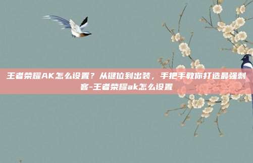 王者荣耀AK怎么设置?从键位到出装,手把手教你打造最强刺客-王者荣耀ak怎么设置