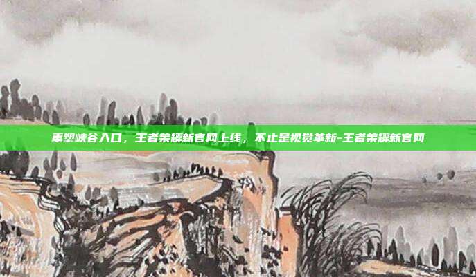 重塑峡谷入口，王者荣耀新官网上线，不止是视觉革新-王者荣耀新官网