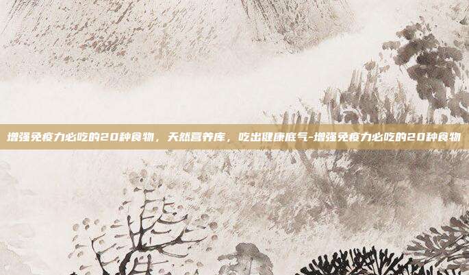 增强免疫力必吃的20种食物，天然营养库，吃出健康底气-增强免疫力必吃的20种食物