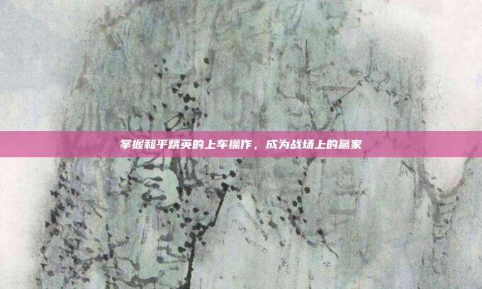 掌握和平精英的上车操作,成为战场上的赢家
