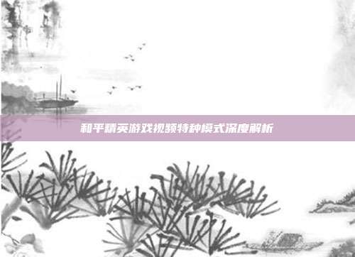 和平精英游戏视频特种模式深度解析