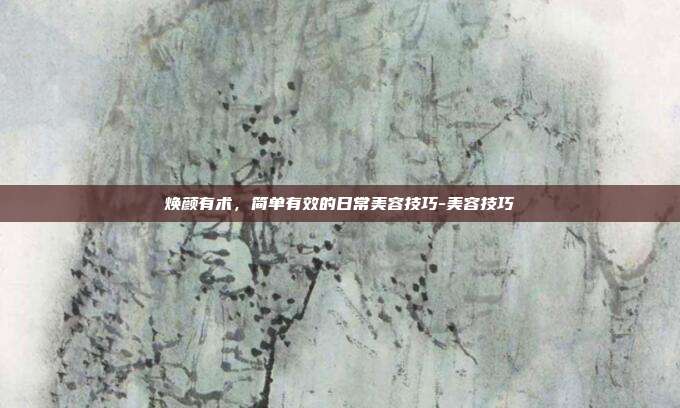 焕颜有术,简单有效的日常美容技巧-美容技巧
