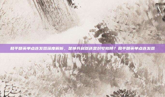 和平精英单点连发器深度解析,是神兵利器还是封号陷阱?和平精英单点连发器