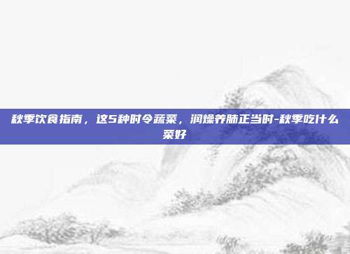 秋季饮食指南,这5种时令蔬菜,润燥养肺正当时-秋季吃什么菜好