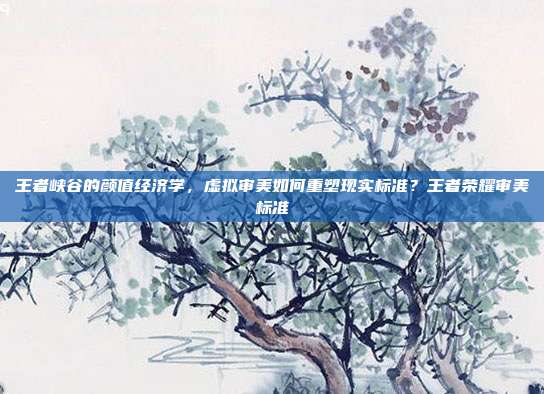 王者峡谷的颜值经济学,虚拟审美如何重塑现实标准?王者荣耀审美标准