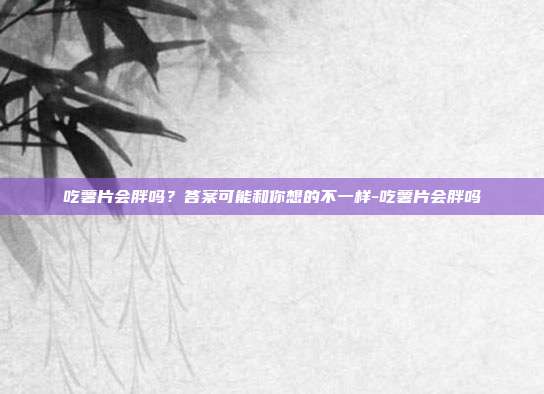 吃薯片会胖吗?答案可能和你想的不一样-吃薯片会胖吗