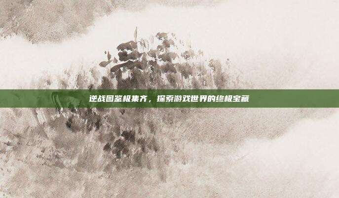 逆战图鉴极集齐,探索游戏世界的终极宝藏