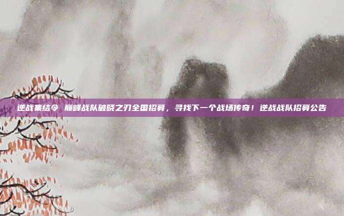 逆战集结令 巅峰战队破晓之刃全国招募,寻找下一个战场传奇!逆战战队招募公告