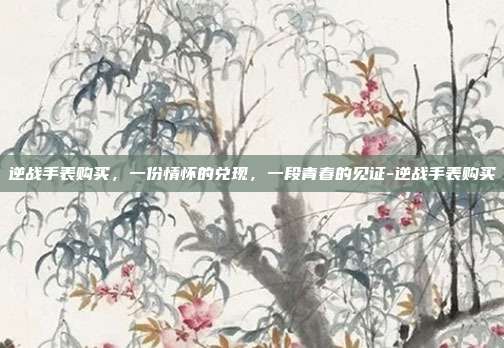逆战手表购买，一份情怀的兑现，一段青春的见证-逆战手表购买