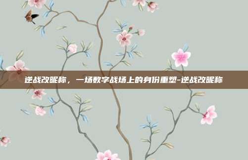 逆战改昵称,一场数字战场上的身份重塑-逆战改昵称