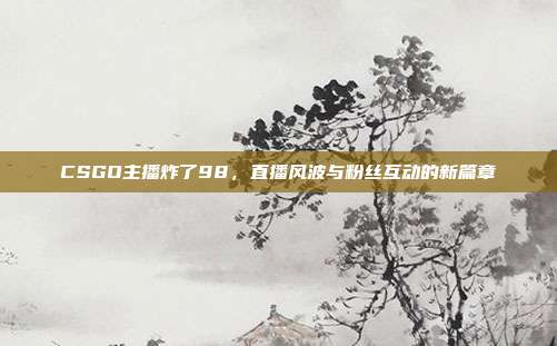 CSGO主播炸了98,直播风波与粉丝互动的新篇章