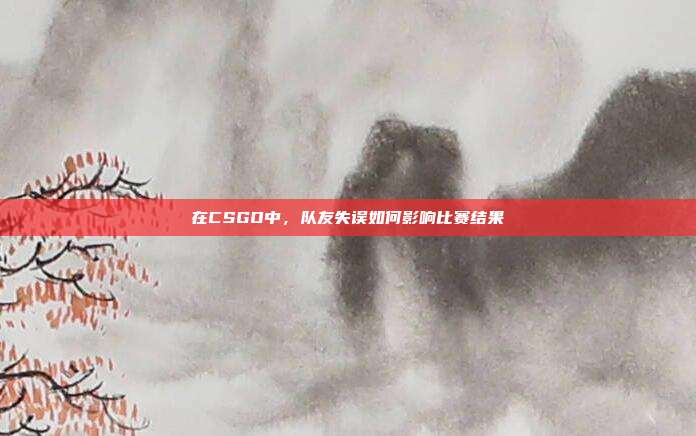 在CSGO中,队友失误如何影响比赛结果