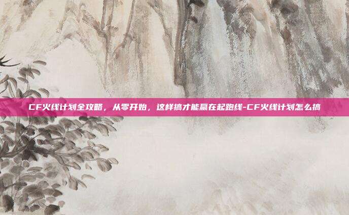 CF火线计划全攻略,从零开始,这样搞才能赢在起跑线-CF火线计划怎么搞