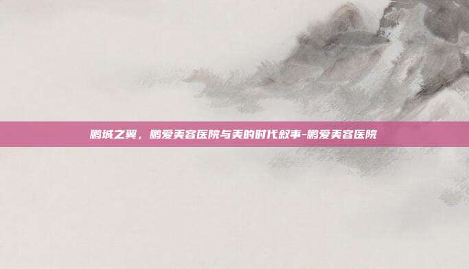 鹏城之翼,鹏爱美容医院与美的时代叙事-鹏爱美容医院