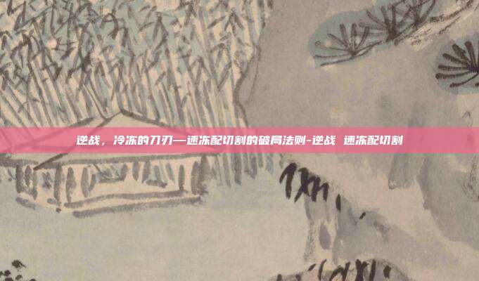 逆战,冷冻的刀刃—速冻配切割的破局法则-逆战 速冻配切割