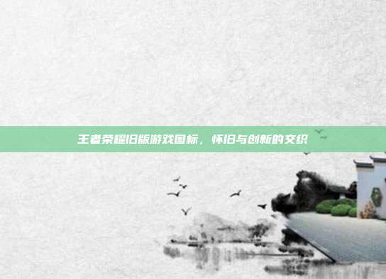 王者荣耀旧版游戏图标，怀旧与创新的交织