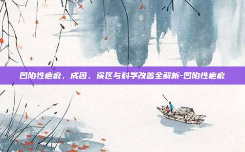 凹陷性疤痕，成因、误区与科学改善全解析-凹陷性疤痕