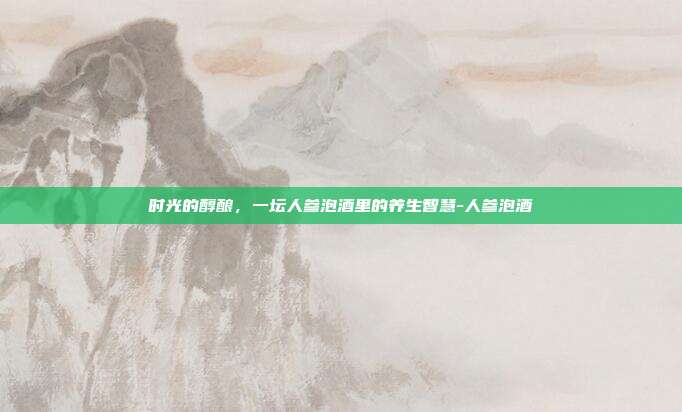 时光的醇酿，一坛人参泡酒里的养生智慧-人参泡酒