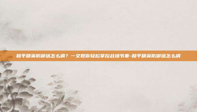 和平精英防御塔怎么调？一文教你轻松掌控战场节奏-和平精英防御塔怎么调