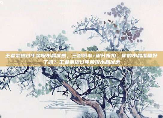 王者荣耀过年荣耀水晶优惠，三倍概率+积分折扣，你的水晶准备好了吗？王者荣耀过年荣耀水晶优惠