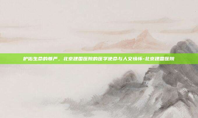 护佑生命的尊严，北京建国医院的医学使命与人文情怀-北京建国医院