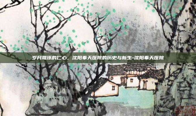 岁月雕琢的仁心，沈阳奉天医院的历史与新生-沈阳奉天医院