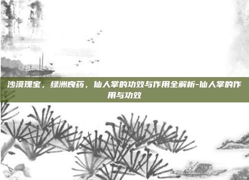 沙漠瑰宝,绿洲良药,仙人掌的功效与作用全解析-仙人掌的作用与功效