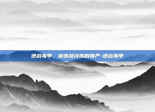逆战毒甲，被炼狱淬炼的尊严-逆战毒甲