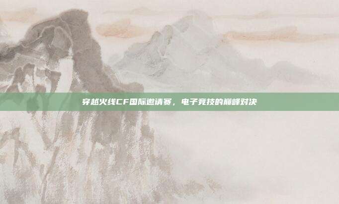 穿越火线CF国际邀请赛，电子竞技的巅峰对决