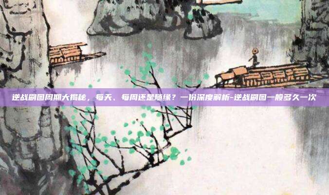 逆战刷图周期大揭秘,每天、每周还是随缘?一份深度解析-逆战刷图一般多久一次