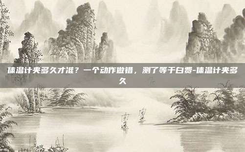 体温计夹多久才准?一个动作做错,测了等于白费-体温计夹多久