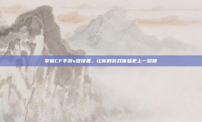 掌握CF手游v健设置,让你的游戏体验更上一层楼